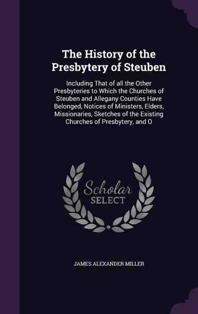 The History of the Presbytery of Steuben: Including That of all the Other Presbyteries to Which the Churches of Steuben and Allegany Counties Have Belonged, Notices of Ministers, Elders, Missionaries, Sketches of the Existing Churches of Presbytery, and O