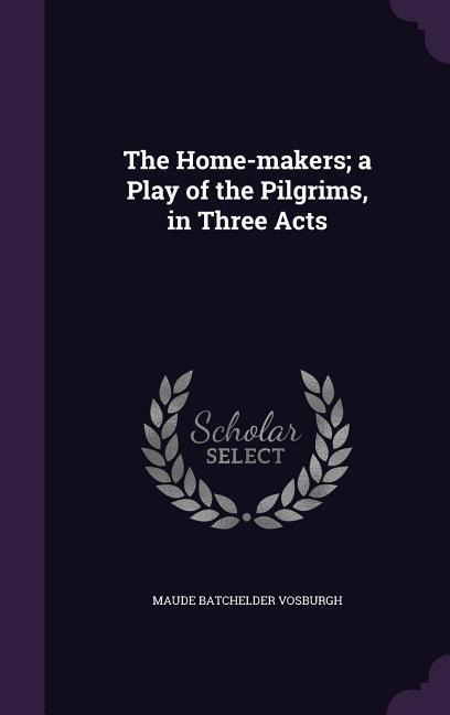 The Home-makers; a Play of the Pilgrims, in Three Acts