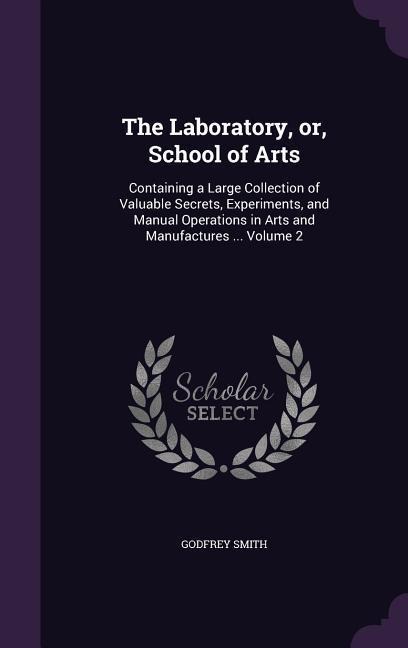 The Laboratory, or, School of Arts: Containing a Large Collection of Valuable Secrets, Experiments, and Manual Operations in Arts and Manufactures ... Volume 2