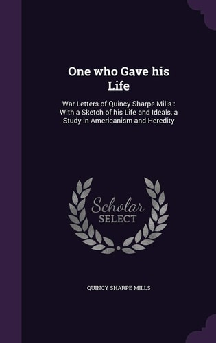 One Who Gave His Life War Letters of Quincy Sharpe Mills: with a Sketch of His Life and Ideals, a Study in Americanism and Heredity