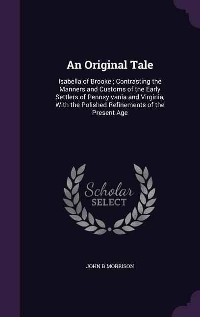 An Original Tale: Isabella of Brooke; Contrasting the Manners and Customs of the Early Settlers of Pennsylvania and Virginia, With the Polished Refinements of the Present Age