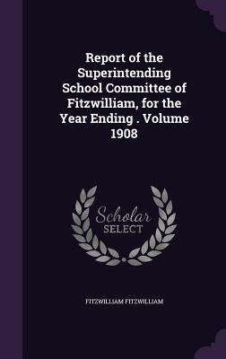 Report of the Superintending School Committee of Fitzwilliam, for the Year Ending . Volume 1908