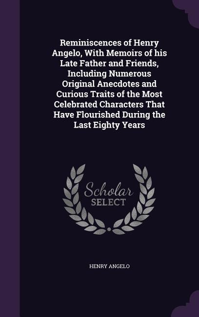 Reminiscences of Henry Angelo, With Memoirs of his Late Father and Friends, Including Numerous Original Anecdotes and Curious Traits of the Most Celebrated Characters That Have Flourished During the Last Eighty Years