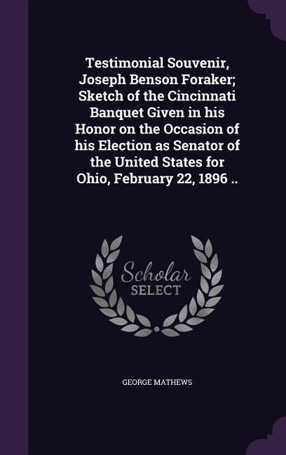 Testimonial Souvenir, Joseph Benson Foraker; Sketch of the Cincinnati Banquet Given in his Honor on the Occasion of his Election as Senator of the United States for Ohio, February 22, 1896 ..