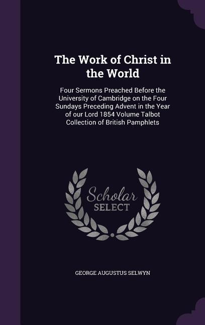 The Work of Christ in the World: Four Sermons Preached Before the University of Cambridge on the Four Sundays Preceding Advent in the Year of our Lord 1854 Volume Talbot Collection of British Pamphlets