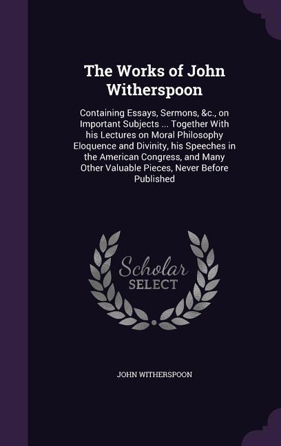 The Works of John Witherspoon: Containing Essays, Sermons, &c., on Important Subjects ... Together With his Lectures on Moral Philosophy Eloquence and Divinity, his Speeches in the American Congress, and Many Other Valuable Pieces, Never Before Published
