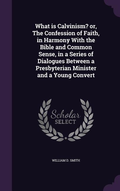 What is Calvinism? or, The Confession of Faith, in Harmony With the Bible and Common Sense, in a Series of Dialogues Between a Presbyterian Minister a