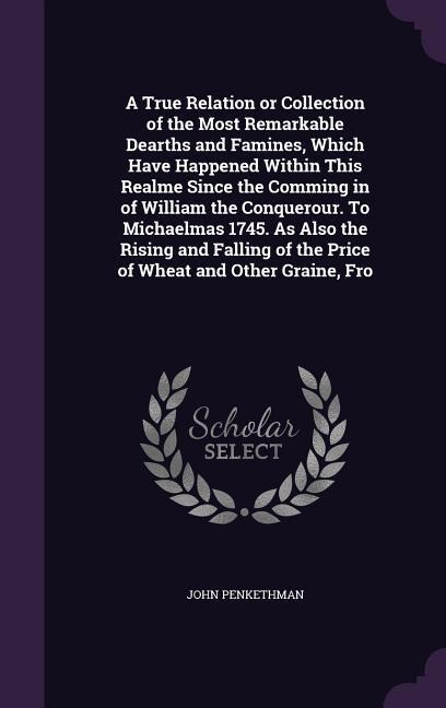 A True Relation or Collection of the Most Remarkable Dearths and Famines, Which Have Happened Within This Realme Since the Comming in of William the Conquerour. To Michaelmas 1745. As Also the Rising and Falling of the Price of Wheat and Other Graine, Fro