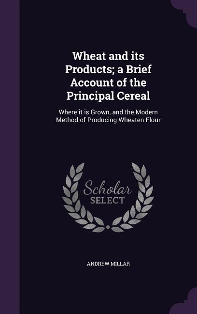 Wheat and its Products; a Brief Account of the Principal Cereal: Where it is Grown, and the Modern Method of Producing Wheaten Flour