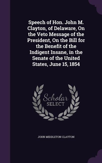 Speech of Hon. John M. Clayton, of Delaware, On the Veto Message of the President, On the Bill for the Benefit of the Indigent Insane, in the Senate of the United States, June 15, 1854
