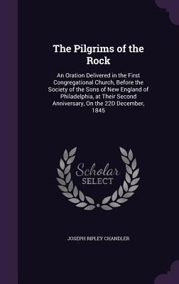 The Pilgrims of the Rock: An Oration Delivered in the First Congregational Church, Before the Society of the Sons of New England of Philadelphia, at Their Second Anniversary, On the 22D December, 1845