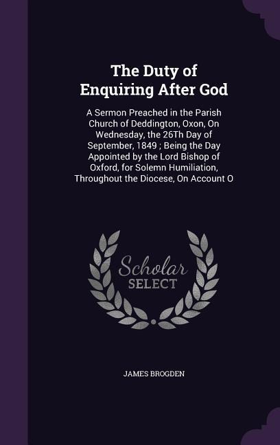 The Duty of Enquiring After God: A Sermon Preached in the Parish Church of Deddington, Oxon, On Wednesday, the 26Th Day of September, 1849; Being the Day Appointed by the Lord Bishop of Oxford, for Solemn Humiliation, Throughout the Diocese, On Account O