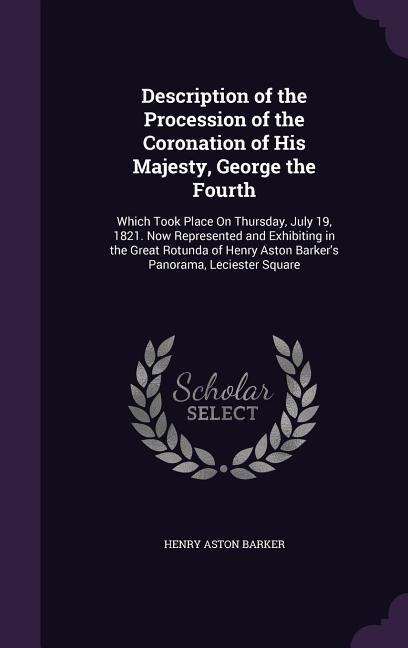 Description of the Procession of the Coronation of His Majesty, George the Fourth: Which Took Place On Thursday, July 19, 1821. Now Represented and Exhibiting in the Great Rotunda of Henry Aston Barker's Panorama, Leciester Square