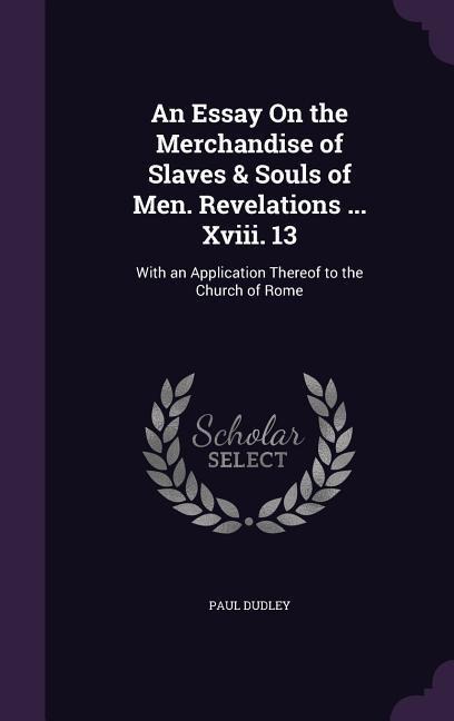 An Essay On the Merchandise of Slaves & Souls of Men. Revelations ... Xviii. 13: With an Application Thereof to the Church of Rome