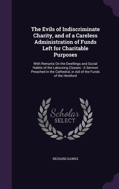 The Evils of Indiscriminate Charity, and of a Careless Administration of Funds Left for Charitable Purposes: With Remarks On the Dwellings and Social Habits of the Labouring Classes: A Sermon Preached in the Cathedral, in Aid of the Funds of the Hereford