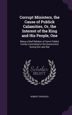 Corrupt Ministers, the Cause of Publick Calamities, Or, the Interest of the King and His People, One: Being a Brief Relation of Some Publick Crimes Committed in the Government During the Late War