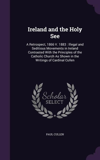 Ireland and the Holy See: A Retrospect, 1866 V. 1883: Illegal and Seditious Movements in Ireland Contrasted With the Principles of the Catholic Church As Shown in the Writings of Cardinal Cullen