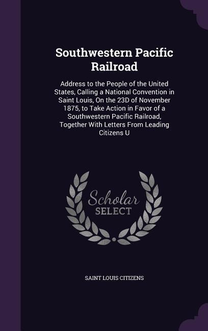 Southwestern Pacific Railroad: Address to the People of the United States, Calling a National Convention in Saint Louis, On the 23D of November 1875, to Take Action in Favor of a Southwestern Pacific Railroad, Together With Letters From Leading Citizens U