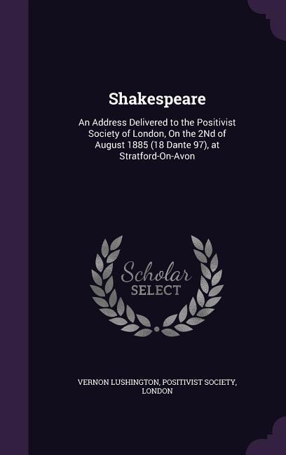 Shakespeare: An Address Delivered to the Positivist Society of London, On the 2Nd of August 1885 (18 Dante 97), at Stratford-On-Avon