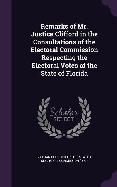 Remarks of Mr. Justice Clifford in the Consultations of the Electoral Commission Respecting the Electoral Votes of the State of Florida