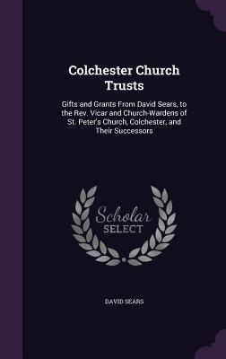 Colchester Church Trusts: Gifts and Grants From David Sears, to the Rev. Vicar and Church-Wardens of St. Peters Church, Colchester, and Their Successors