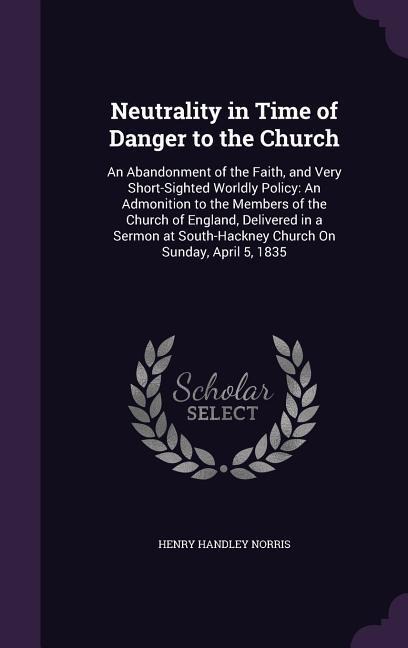Neutrality in Time of Danger to the Church: An Abandonment of the Faith, and Very Short-Sighted Worldly Policy: An Admonition to the Members of the Church of England, Delivered in a Sermon at South-Hackney Church On Sunday, April 5, 1835