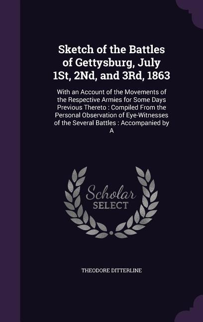 Sketch of the Battles of Gettysburg, July 1St, 2Nd, and 3Rd, 1863: With an Account of the Movements of the Respective Armies for Some Days Previous Thereto: Compiled From the Personal Observation of Eye-Witnesses of the Several Battles: Accompanied by A