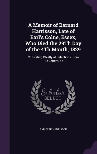 A Memoir of Barnard Harrisson, Late of Earls Colne, Essex, Who Died the 29Th Day of the 4Th Month, 1829: Consisting Chiefly of Selections From His Letters, &c