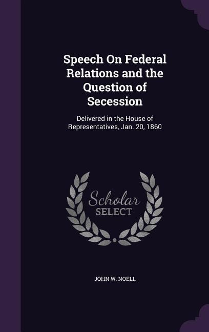 Speech On Federal Relations and the Question of Secession: Delivered in the House of Representatives, Jan. 20, 1860