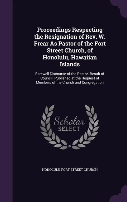 Proceedings Respecting the Resignation of Rev. W. Frear As Pastor of the Fort Street Church, of Honolulu, Hawaiian Islands: Farewell Discourse of the Pastor. Result of Council. Published at the Request of Members of the Church and Congregation