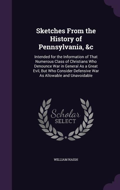 Sketches From the History of Pennsylvania, &c: Intended for the Information of That Numerous Class of Christians Who Denounce War in General As a Great Evil, But Who Consider Defensive War As Allowable and Unavoidable