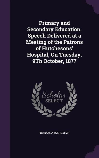 Primary and Secondary Education. Speech Delivered at a Meeting of the Patrons of Hutchesons Hospital, On Tuesday, 9Th October, 1877