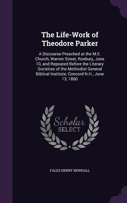 The Life-Work of Theodore Parker: A Discourse Preached at the M.E. Church, Warren Street, Roxbury, June 10, and Repeated Before the Literary Societies of the Methodist General Biblical Institute, Concord N.H., June 13, 1860