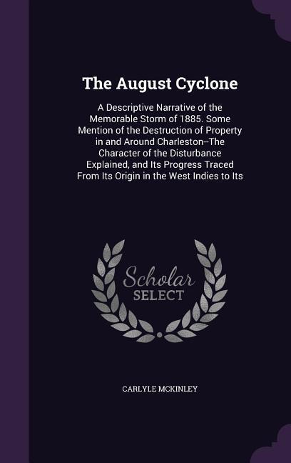 The August Cyclone: A Descriptive Narrative of the Memorable Storm of 1885. Some Mention of the Destruction of Property in and Around Charleston--The Character of the Disturbance Explained, and Its Progress Traced From Its Origin in the West Indies to Its