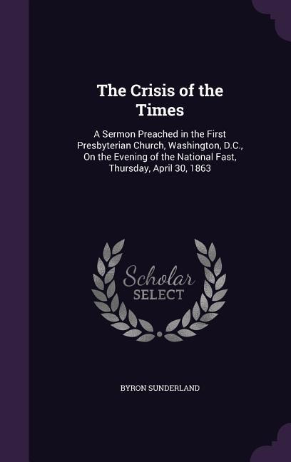 The Crisis of the Times: A Sermon Preached in the First Presbyterian Church, Washington, D.C., On the Evening of the National Fast, Thursday, April 30, 1863