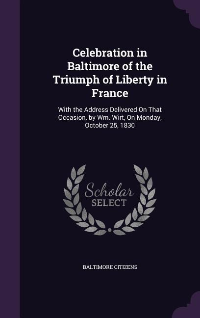 Celebration in Baltimore of the Triumph of Liberty in France: With the Address Delivered On That Occasion, by Wm. Wirt, On Monday, October 25, 1830
