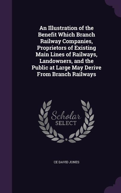 An Illustration of the Benefit Which Branch Railway Companies, Proprietors of Existing Main Lines of Railways, Landowners, and the Public at Large May Derive From Branch Railways