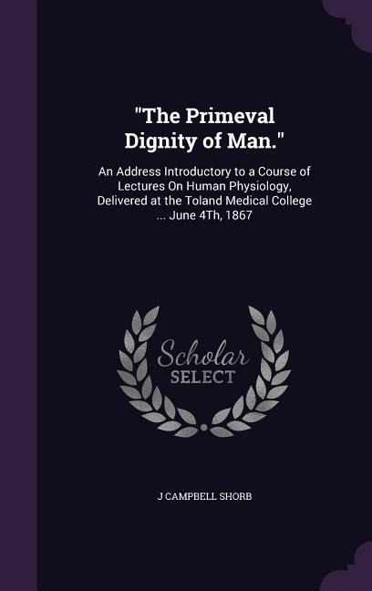 The Primeval Dignity of Man.: An Address Introductory to a Course of Lectures On Human Physiology, Delivered at the Toland Medical College ... June 4Th, 1867