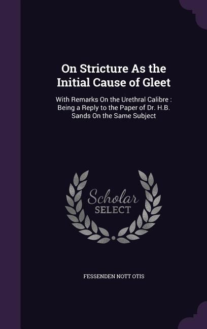 On Stricture As the Initial Cause of Gleet: With Remarks On the Urethral Calibre: Being a Reply to the Paper of Dr. H.B. Sands On the Same Subject