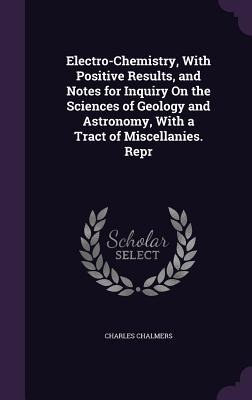 Electro-Chemistry, With Positive Results, and Notes for Inquiry On the Sciences of Geology and Astronomy, With a Tract of Miscellanies. Repr