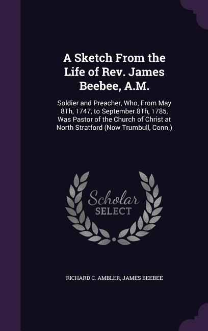 A Sketch From the Life of Rev. James Beebee, A.M.: Soldier and Preacher, Who, From May 8Th, 1747, to September 8Th, 1785, Was Pastor of the Church of Christ at North Stratford (Now Trumbull, Conn.)