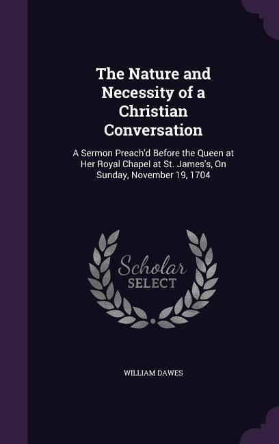 The Nature and Necessity of a Christian Conversation: A Sermon Preach'd Before the Queen at Her Royal Chapel at St. James's, On Sunday, November 19, 1704