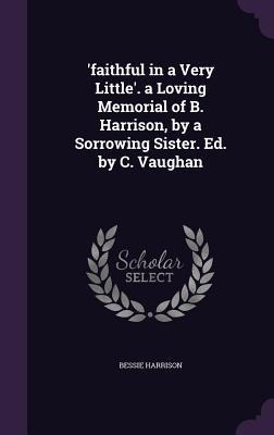 faithful in a Very Little. a Loving Memorial of B. Harrison, by a Sorrowing Sister. Ed. by C. Vaughan