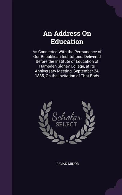An Address On Education: As Connected With the Permanence of Our Republican Institutions: Delivered Before the Institute of Education of Hampden Sidney College, at Its Anniversary Meeting, September 24, 1835, On the Invitation of That Body