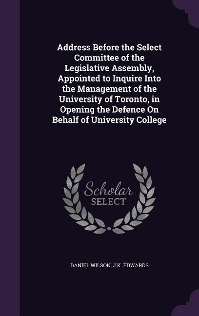 Address Before the Select Committee of the Legislative Assembly, Appointed to Inquire Into the Management of the University of Toronto, in Opening the Defence On Behalf of University College