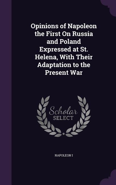 Opinions of Napoleon the First On Russia and Poland Expressed at St. Helena, With Their Adaptation to the Present War