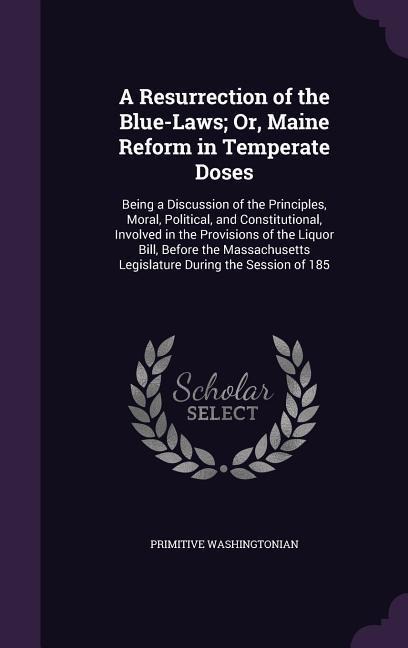 A Resurrection of the Blue-Laws; Or, Maine Reform in Temperate Doses: Being a Discussion of the Principles, Moral, Political, and Constitutional, Involved in the Provisions of the Liquor Bill, Before the Massachusetts Legislature During the Session of 185