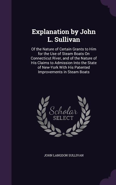Explanation by John L. Sullivan: Of the Nature of Certain Grants to Him for the Use of Steam Boats On Connecticut River, and of the Nature of His Claims to Admission Into the State of New-York With His Patented Improvements in Steam Boats