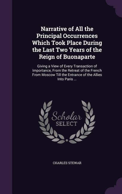 Narrative of All the Principal Occurrences Which Took Place During the Last Two Years of the Reign of Buonaparte: Giving a View of Every Transaction of Importance, From the Retreat of the French From Moscow Till the Entrance of the Allies Into Paris ...