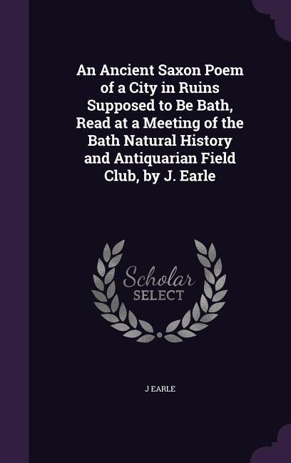 An Ancient Saxon Poem of a City in Ruins Supposed to Be Bath, Read at a Meeting of the Bath Natural History and Antiquarian Field Club, by J. Earle